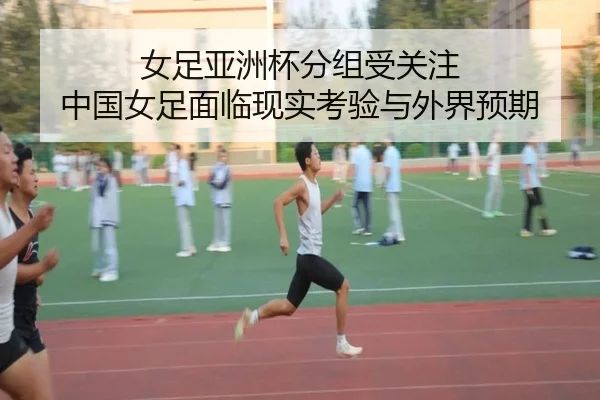 女足亚洲杯分组受关注 中国女足面临现实考验与外界预期